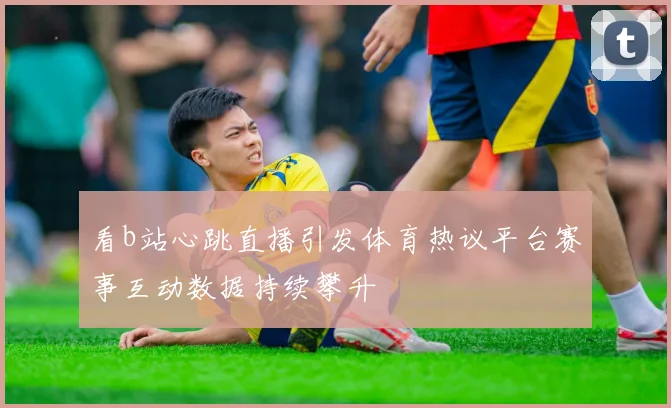 看b站心跳直播引发体育热议平台赛事互动数据持续攀升