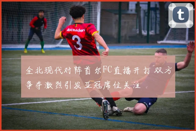 全北现代对阵首尔FC直播开打 双方争夺激烈引发亚冠席位关注