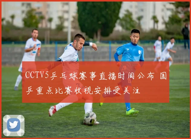 CCTV5乒乓球赛事直播时间公布 国乒重点比赛收视安排受关注