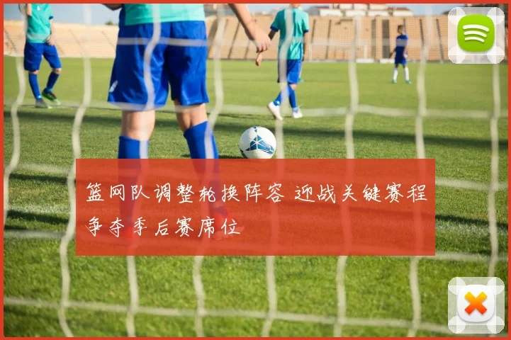 篮网队调整轮换阵容 迎战关键赛程争夺季后赛席位