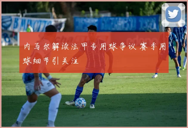 内马尔解读法甲专用球争议 赛季用球细节引关注