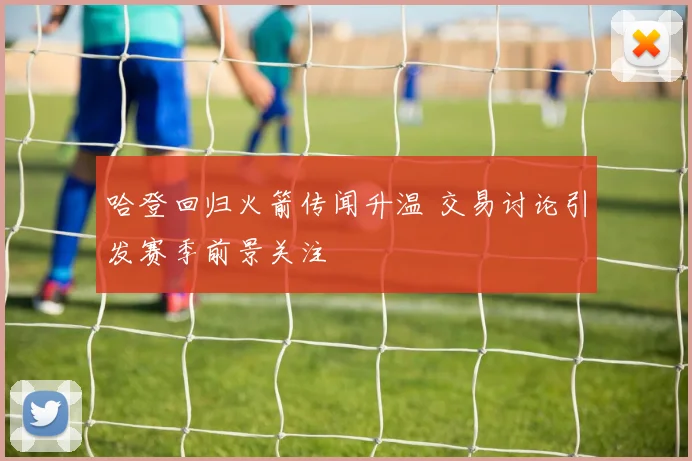 哈登回归火箭传闻升温 交易讨论引发赛季前景关注
