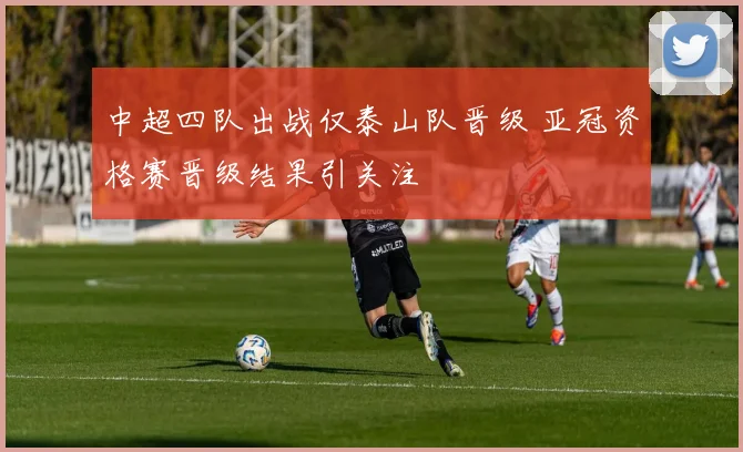 中超四队出战仅泰山队晋级 亚冠资格赛晋级结果引关注