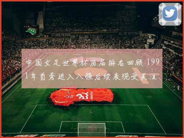 中国女足世界杯历届排名回顾 1991年首秀进入八强后续表现受关注