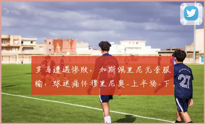 罗马遭遇惨败，加斯佩里尼无奈服输，球迷痛怀穆里尼奥_上半场_下半场_进球