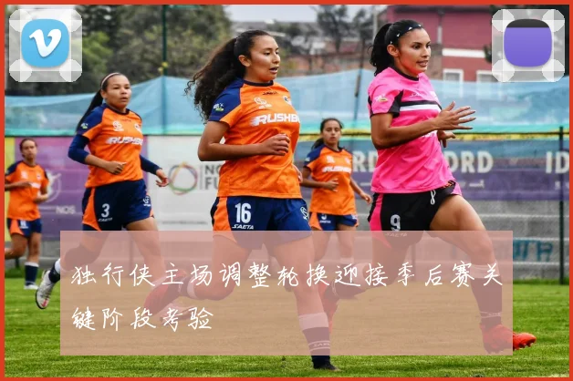 独行侠主场调整轮换迎接季后赛关键阶段考验