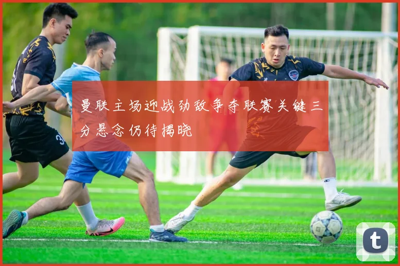 曼联主场迎战劲敌争夺联赛关键三分悬念仍待揭晓