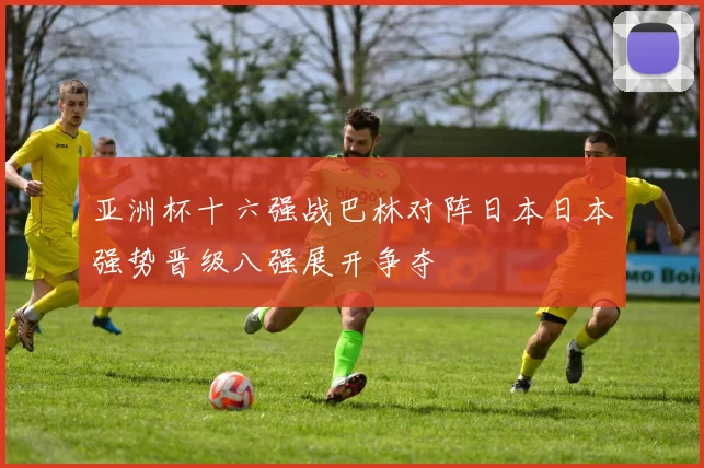 亚洲杯十六强战巴林对阵日本日本强势晋级八强展开争夺