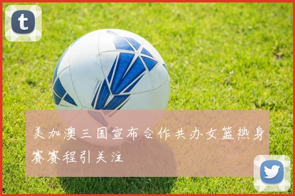 美加澳三国宣布合作共办女篮热身赛赛程引关注