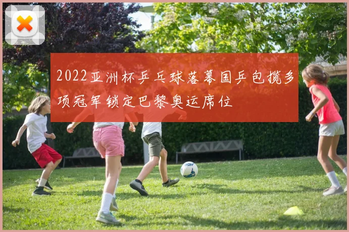 2022亚洲杯乒乓球落幕国乒包揽多项冠军锁定巴黎奥运席位