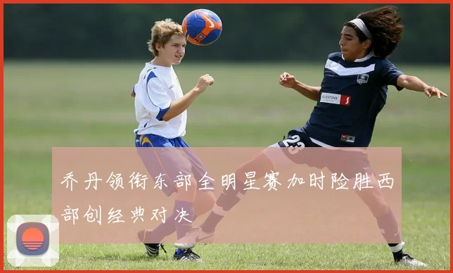 乔丹领衔东部全明星赛加时险胜西部创经典对决