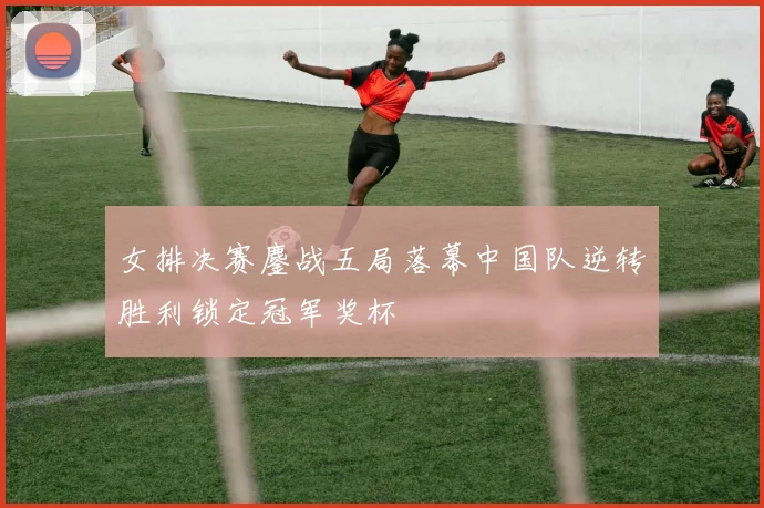 女排决赛鏖战五局落幕中国队逆转胜利锁定冠军奖杯