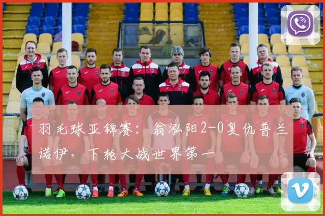 羽毛球亚锦赛：翁泓阳2-0复仇普兰诺伊，下轮大战世界第一