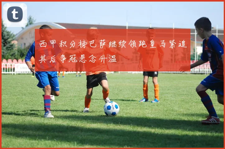 西甲积分榜巴萨继续领跑皇马紧追其后争冠悬念升温