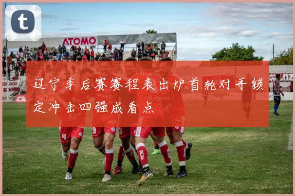 辽宁季后赛赛程表出炉首轮对手锁定冲击四强成看点