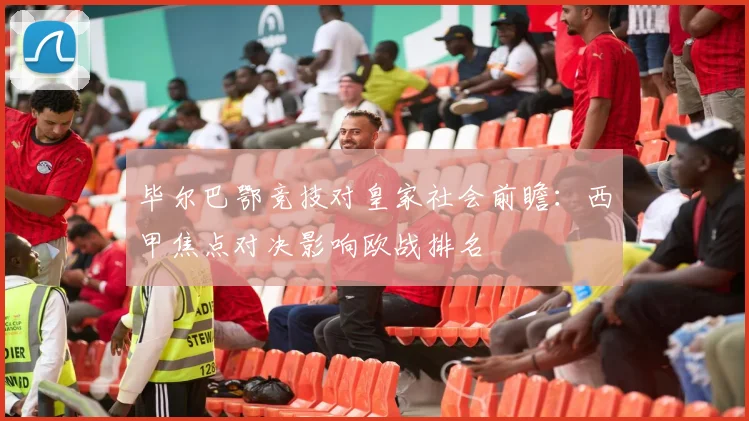 毕尔巴鄂竞技对皇家社会前瞻：西甲焦点对决影响欧战排名