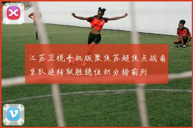 江苏卫视手机版聚焦苏超焦点战南京队逆转取胜稳住积分榜前列