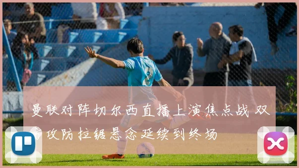 曼联对阵切尔西直播上演焦点战 双方攻防拉锯悬念延续到终场