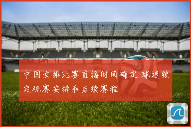 中国女排比赛直播时间确定 球迷锁定观赛安排和后续赛程