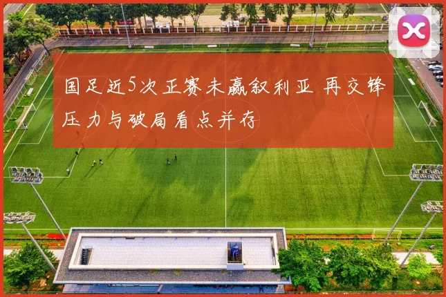 国足近5次正赛未赢叙利亚 再交锋压力与破局看点并存