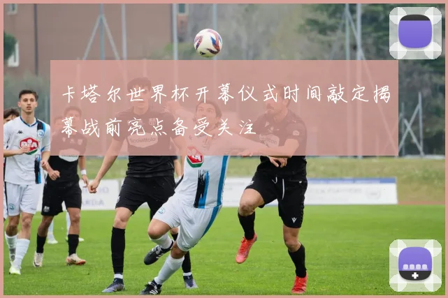 卡塔尔世界杯开幕仪式时间敲定揭幕战前亮点备受关注