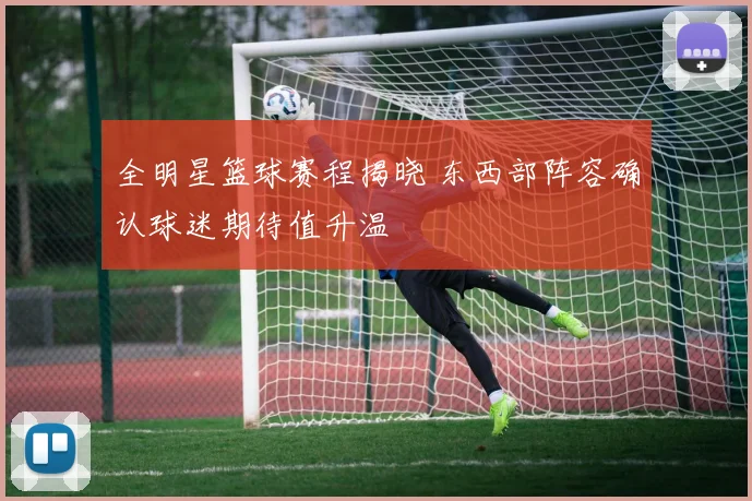 全明星篮球赛程揭晓 东西部阵容确认球迷期待值升温