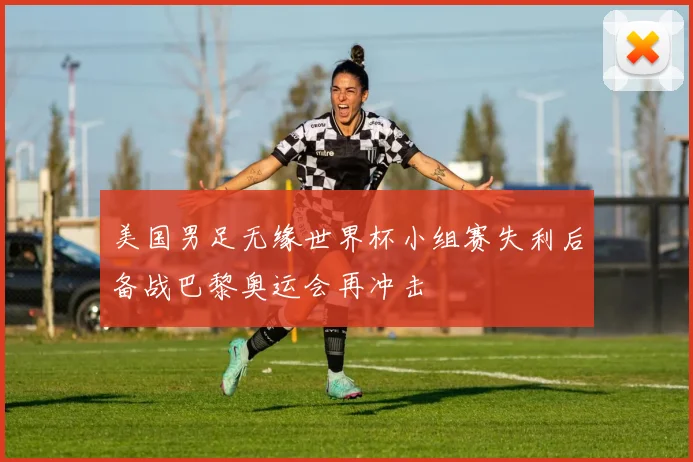 美国男足无缘世界杯小组赛失利后备战巴黎奥运会再冲击