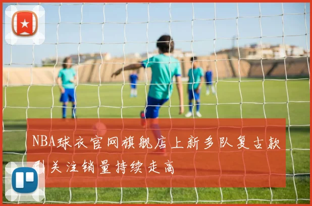 NBA球衣官网旗舰店上新多队复古款引关注销量持续走高