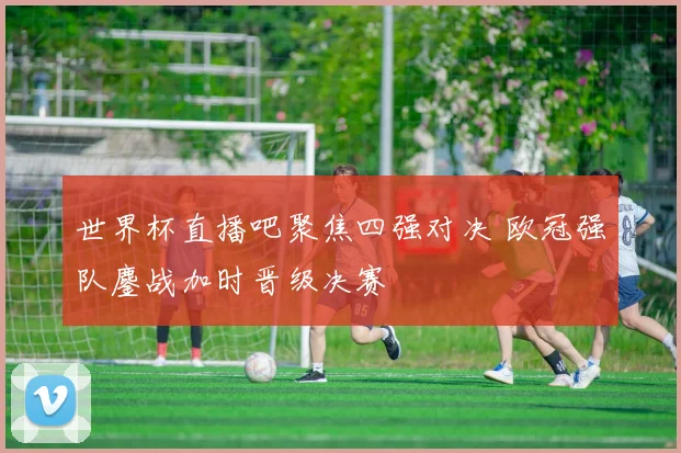 世界杯直播吧聚焦四强对决 欧冠强队鏖战加时晋级决赛