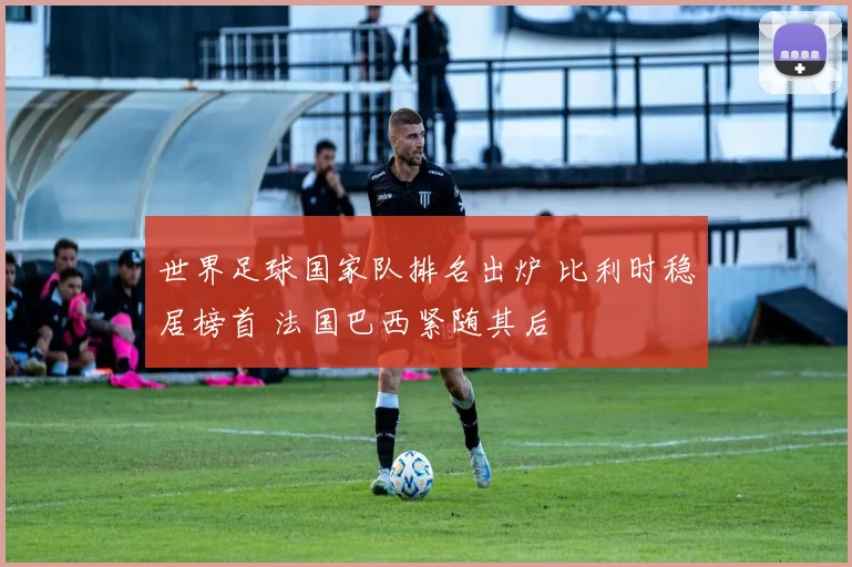 世界足球国家队排名出炉 比利时稳居榜首 法国巴西紧随其后