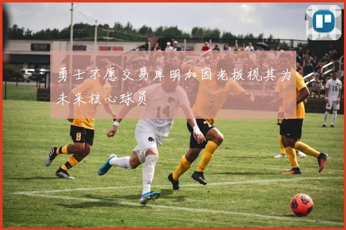 勇士不愿交易库明加因老板视其为未来核心球员